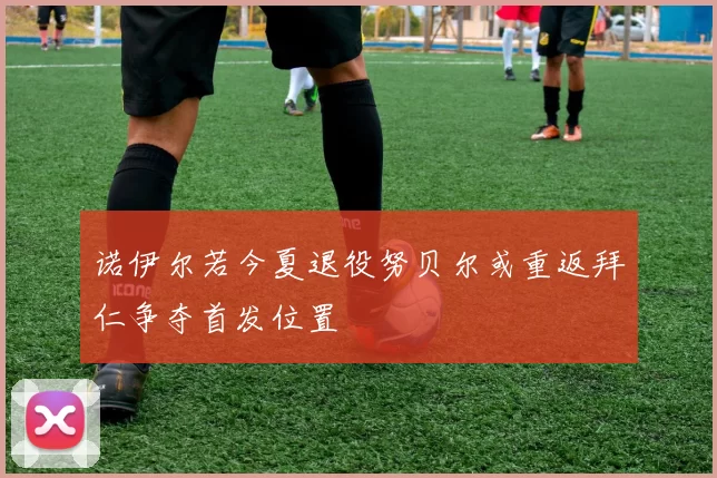 诺伊尔若今夏退役努贝尔或重返拜仁争夺首发位置