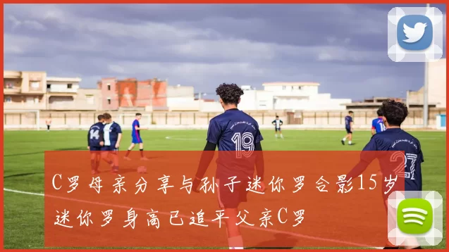 C罗母亲分享与孙子迷你罗合影15岁迷你罗身高已追平父亲C罗