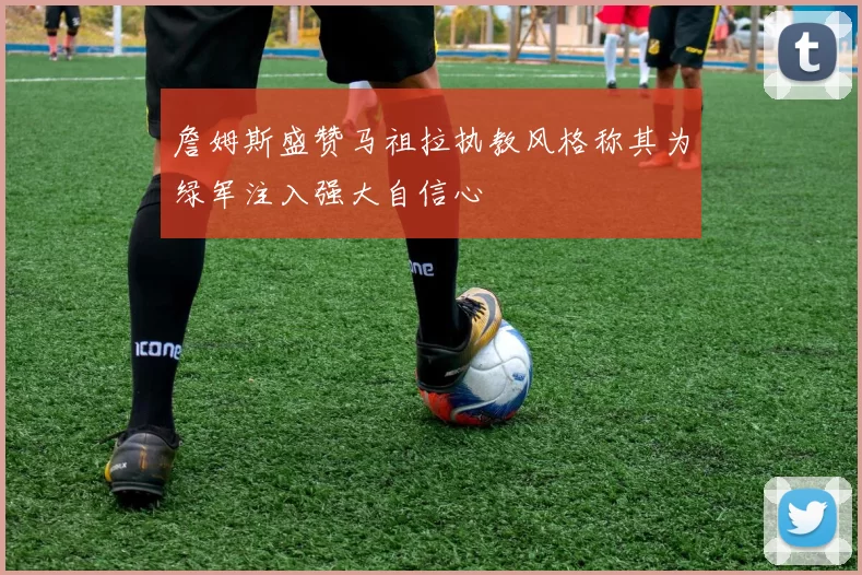 詹姆斯盛赞马祖拉执教风格称其为绿军注入强大自信心
