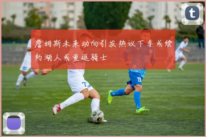 詹姆斯未来动向引发热议下季或续约湖人或重返骑士