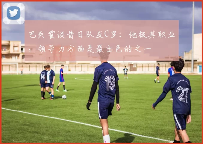 巴列霍谈昔日队友C罗：他极其职业，领导力方面是最出色的之一