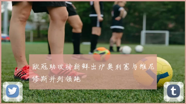 欧冠助攻榜新鲜出炉奥利塞与维尼修斯并列领跑