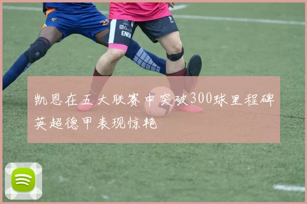 凯恩在五大联赛中突破300球里程碑英超德甲表现惊艳