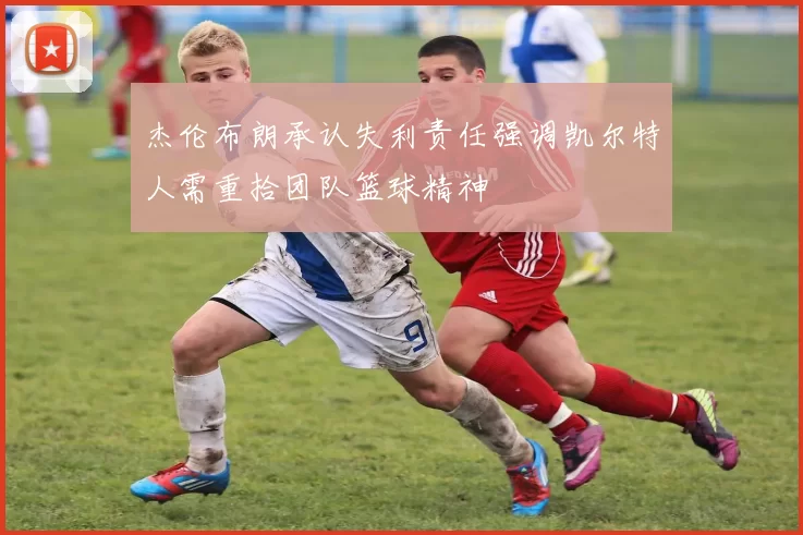 杰伦布朗承认失利责任强调凯尔特人需重拾团队篮球精神