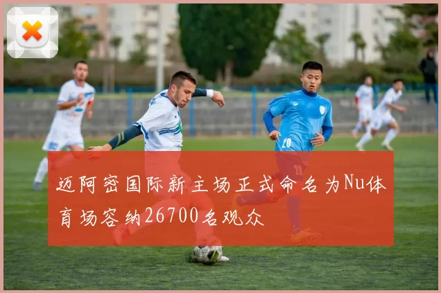 迈阿密国际新主场正式命名为Nu体育场容纳26700名观众