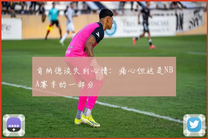 肯纳德谈失利心情：痛心但这是NBA赛季的一部分