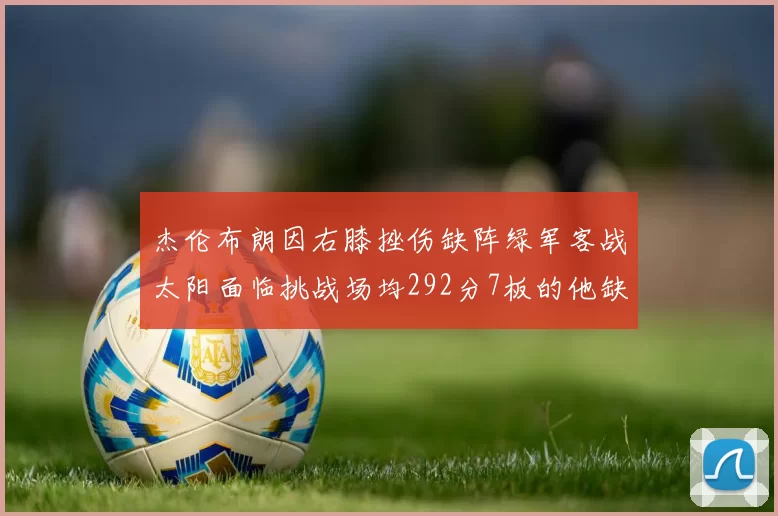 杰伦布朗因右膝挫伤缺阵绿军客战太阳面临挑战场均292分7板的他缺席影响大