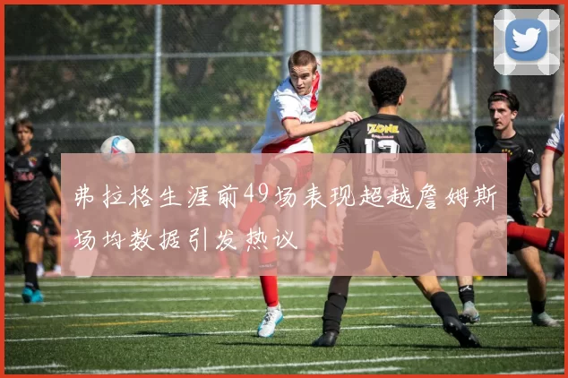弗拉格生涯前49场表现超越詹姆斯场均数据引发热议