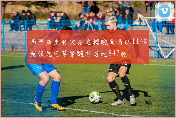 西甲历史轮次排名揭晓皇马以1148轮领先巴萨紧随其后达847轮