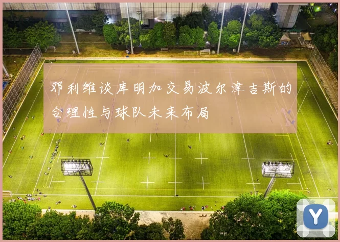 邓利维谈库明加交易波尔津吉斯的合理性与球队未来布局