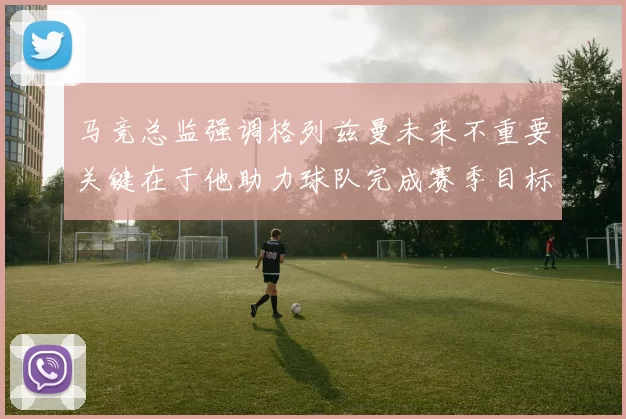 马竞总监强调格列兹曼未来不重要关键在于他助力球队完成赛季目标
