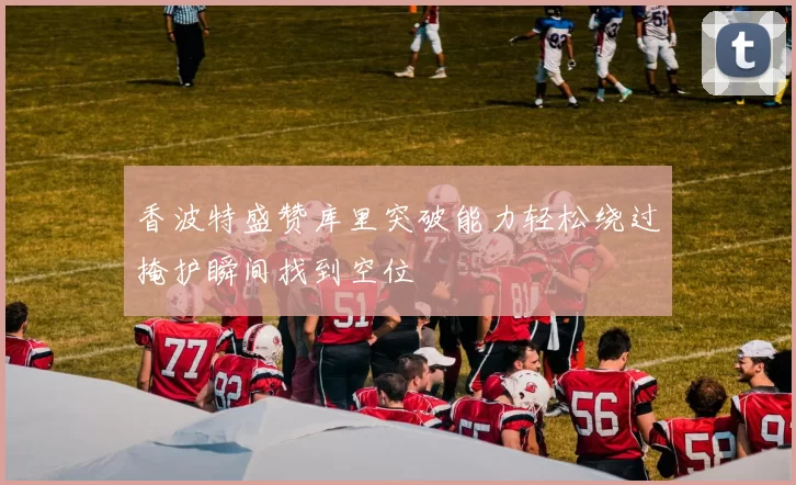 香波特盛赞库里突破能力轻松绕过掩护瞬间找到空位