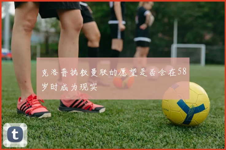 克洛普执教曼联的愿望是否会在58岁时成为现实