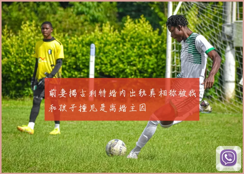 前妻揭古利特婚内出轨真相称被我和孩子撞见是离婚主因
