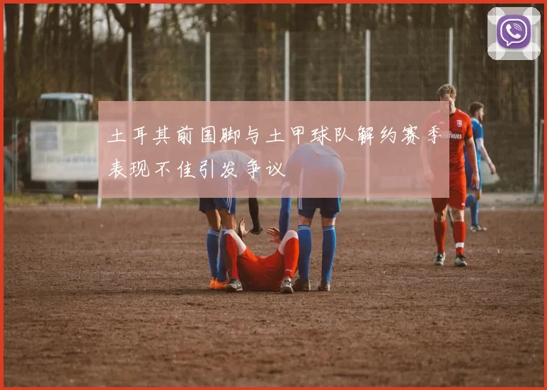 土耳其前国脚与土甲球队解约赛季表现不佳引发争议