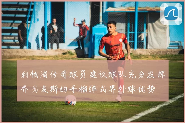 利物浦传奇球员建议球队充分发挥乔戈麦斯的手榴弹式界外球优势