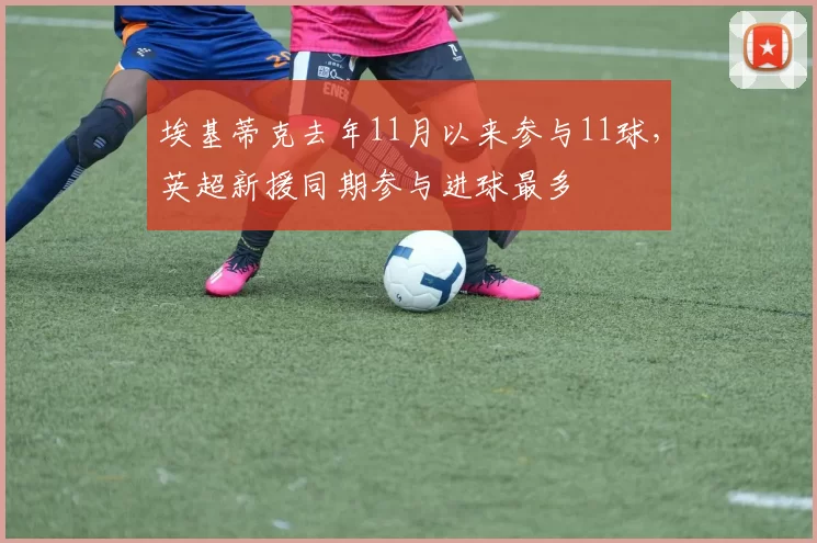 埃基蒂克去年11月以来参与11球，英超新援同期参与进球最多