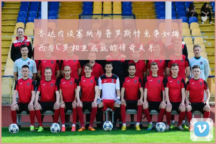齐达内谈塞纳与普罗斯特竞争如梅西与C罗相互成就的传奇关系