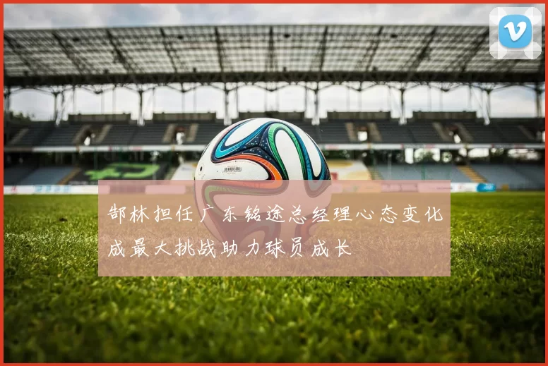 郜林担任广东铭途总经理心态变化成最大挑战助力球员成长