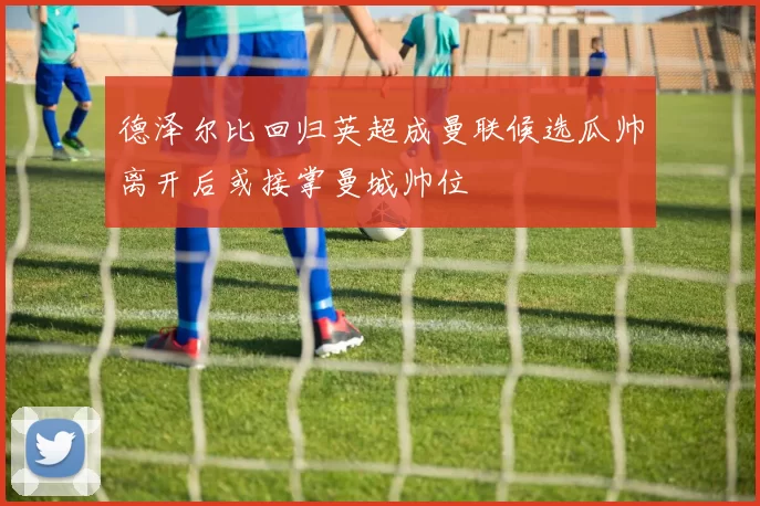 德泽尔比回归英超成曼联候选瓜帅离开后或接掌曼城帅位