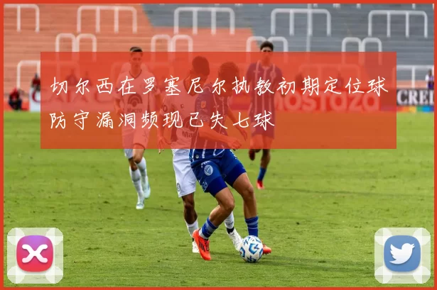 切尔西在罗塞尼尔执教初期定位球防守漏洞频现已失七球