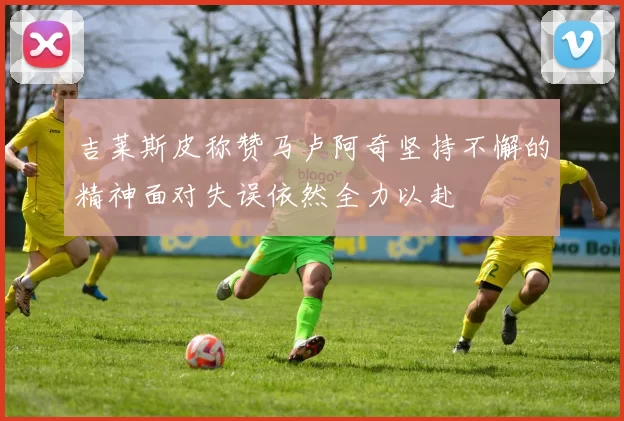 吉莱斯皮称赞马卢阿奇坚持不懈的精神面对失误依然全力以赴