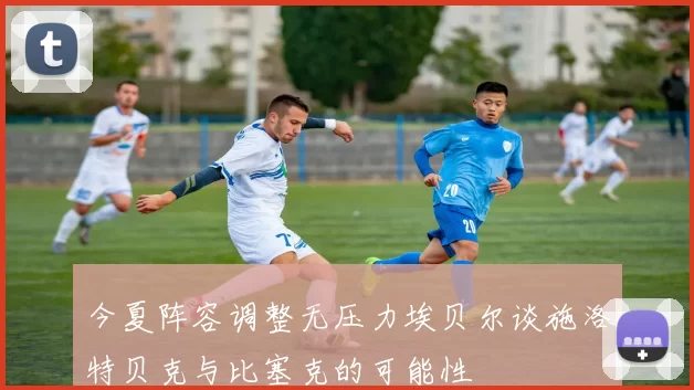 今夏阵容调整无压力埃贝尔谈施洛特贝克与比塞克的可能性