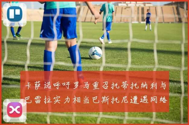 卡萨诺呼吁罗马重召托蒂托纳利与巴雷拉实力相当巴斯托尼遭遇网络暴力