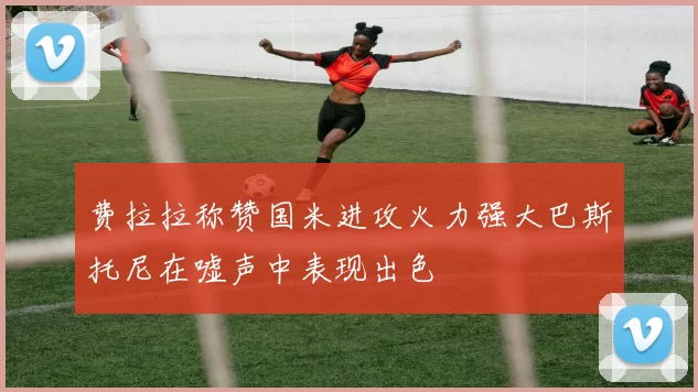 费拉拉称赞国米进攻火力强大巴斯托尼在嘘声中表现出色