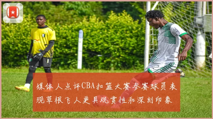 媒体人点评CBA扣篮大赛参赛球员表现草根飞人更具观赏性和深刻印象