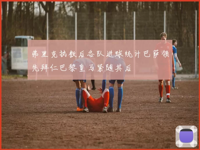 弗里克执教后各队进球统计巴萨领先拜仁巴黎皇马紧随其后
