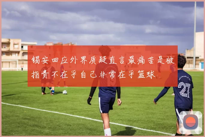 锡安回应外界质疑直言最痛苦是被指责不在乎自己非常在乎篮球
